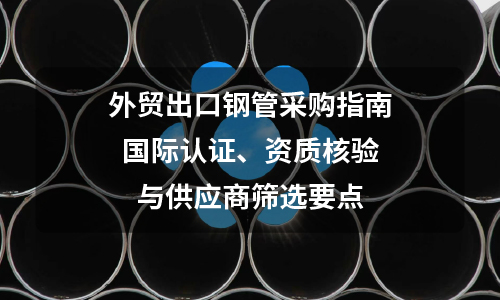 Foreign Trade Export Steel Pipe Procurement Guide: Key Points for International Certification, Qualification Verification, and Supplier Selection